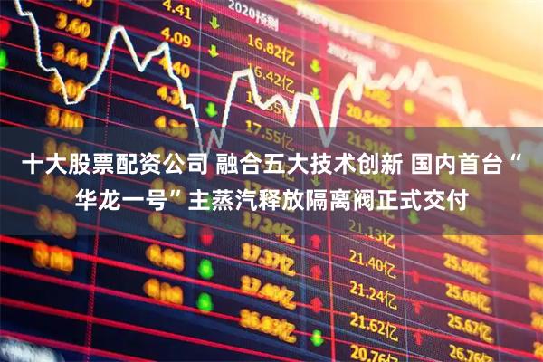 十大股票配资公司 融合五大技术创新 国内首台“华龙一号”主蒸汽释放隔离阀正式交付