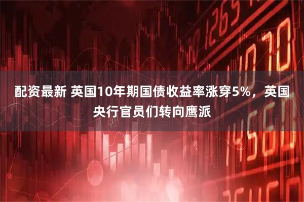 配资最新 英国10年期国债收益率涨穿5%，英国央行官员们转向鹰派