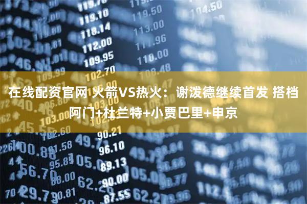 在线配资官网 火箭VS热火：谢泼德继续首发 搭档阿门+杜兰特+小贾巴里+申京