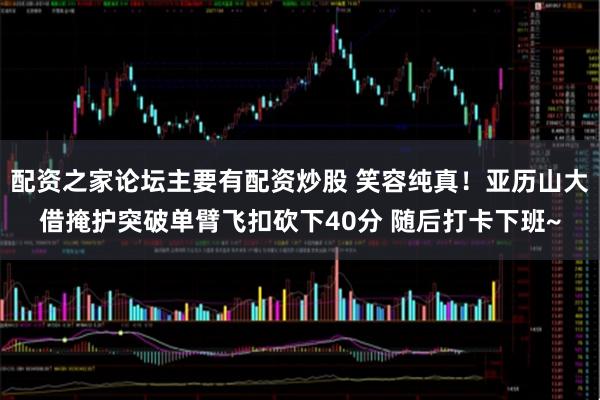 配资之家论坛主要有配资炒股 笑容纯真！亚历山大借掩护突破单臂飞扣砍下40分 随后打卡下班~
