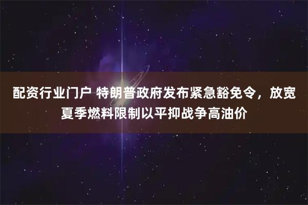 配资行业门户 特朗普政府发布紧急豁免令，放宽夏季燃料限制以平抑战争高油价