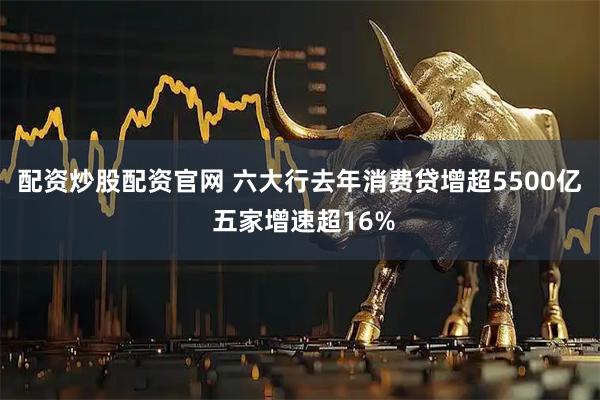 配资炒股配资官网 六大行去年消费贷增超5500亿 五家增速超16%