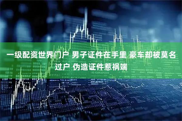 一级配资世界门户 男子证件在手里 豪车却被莫名过户 伪造证件惹祸端
