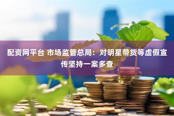 配资网平台 市场监管总局：对明星带货等虚假宣传坚持一案多查