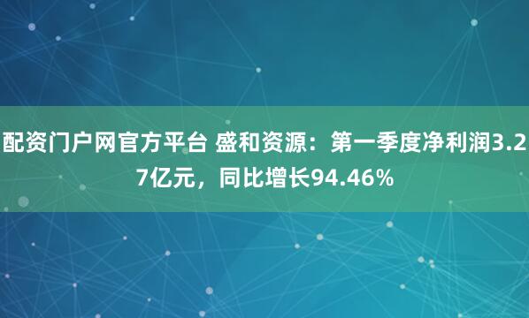 配资门户网官方平台 盛和资源：第一季度净利润3.27亿元，同比增长94.46%