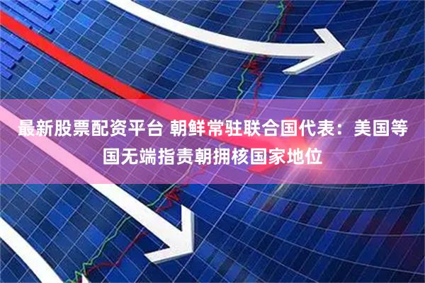 最新股票配资平台 朝鲜常驻联合国代表：美国等国无端指责朝拥核国家地位