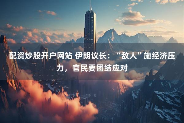 配资炒股开户网站 伊朗议长：“敌人”施经济压力，官民要团结应对