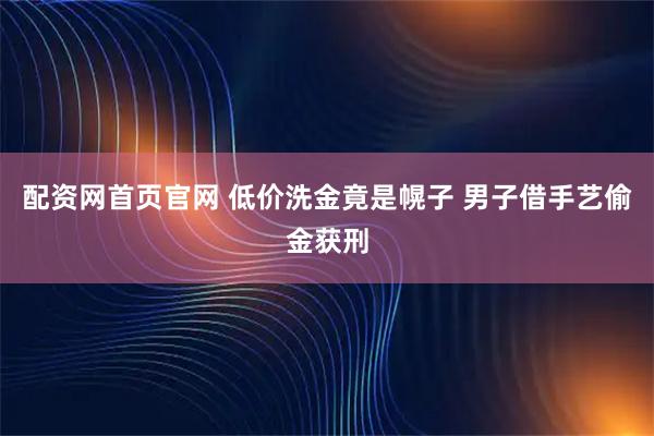 配资网首页官网 低价洗金竟是幌子 男子借手艺偷金获刑