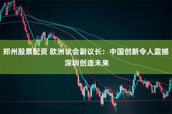郑州股票配资 欧洲议会副议长：中国创新令人震撼 深圳创造未来